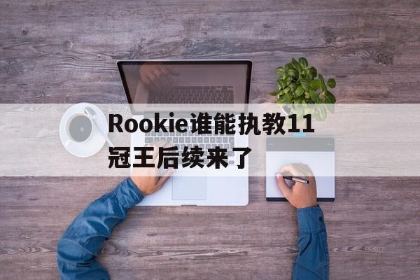 Rookie谁能执教11冠王后续来了(rookie现在在哪个战队2024最新版本)